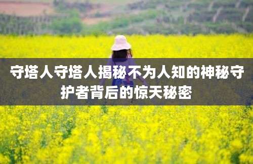 守塔人守塔人揭秘不为人知的神秘守护者背后的惊天秘密