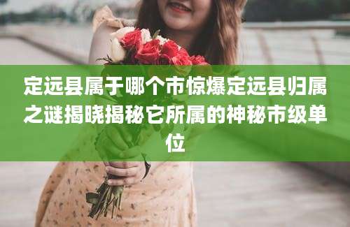 定远县属于哪个市惊爆定远县归属之谜揭晓揭秘它所属的神秘市级单位