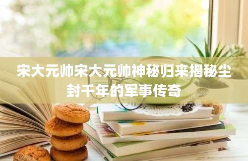 宋大元帅宋大元帅神秘归来揭秘尘封千年的军事传奇