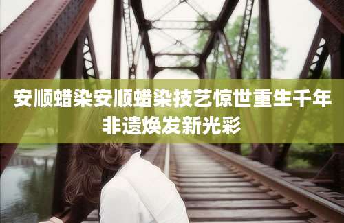 安顺蜡染安顺蜡染技艺惊世重生千年非遗焕发新光彩