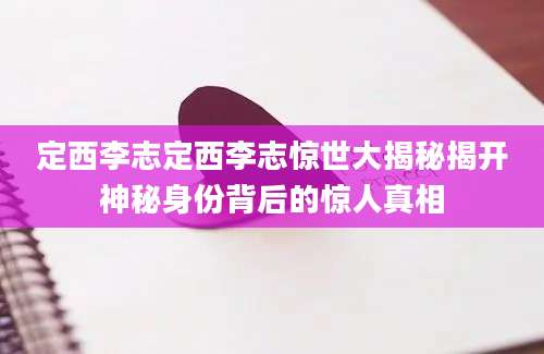 定西李志定西李志惊世大揭秘揭开神秘身份背后的惊人真相