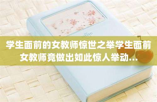 学生面前的女教师惊世之举学生面前女教师竟做出如此惊人举动...