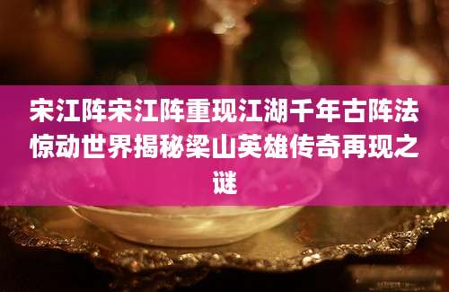宋江阵宋江阵重现江湖千年古阵法惊动世界揭秘梁山英雄传奇再现之谜