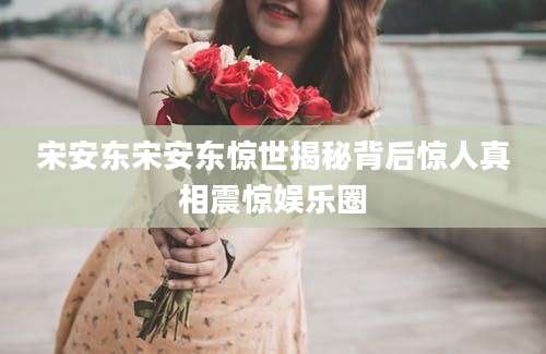 宋安东宋安东惊世揭秘背后惊人真相震惊娱乐圈