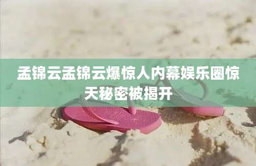 孟锦云孟锦云爆惊人内幕娱乐圈惊天秘密被揭开