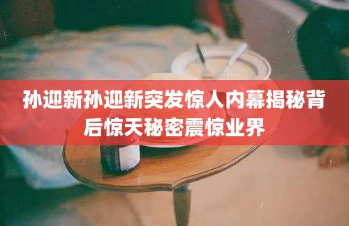 孙迎新孙迎新突发惊人内幕揭秘背后惊天秘密震惊业界