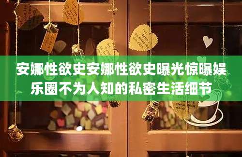 安娜性欲史安娜性欲史曝光惊曝娱乐圈不为人知的私密生活细节