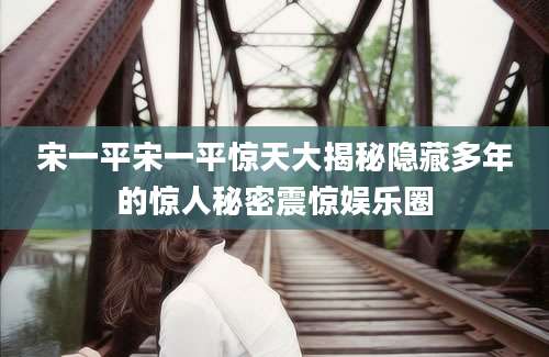 宋一平宋一平惊天大揭秘隐藏多年的惊人秘密震惊娱乐圈