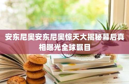 安东尼奥安东尼奥惊天大揭秘幕后真相曝光全球瞩目