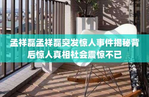 孟祥磊孟祥磊突发惊人事件揭秘背后惊人真相社会震惊不已