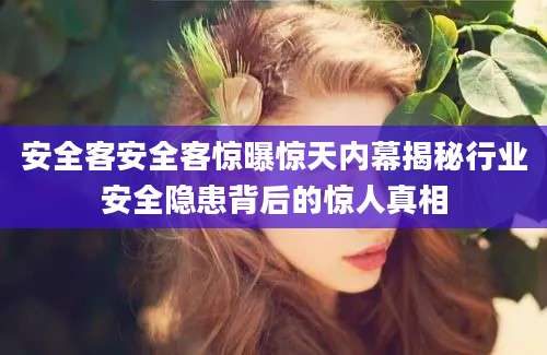 安全客安全客惊曝惊天内幕揭秘行业安全隐患背后的惊人真相