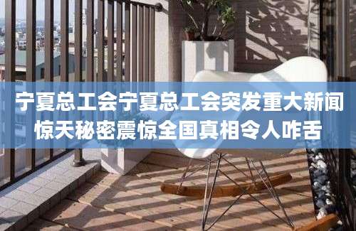 宁夏总工会宁夏总工会突发重大新闻惊天秘密震惊全国真相令人咋舌