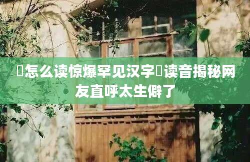 孨怎么读惊爆罕见汉字孨读音揭秘网友直呼太生僻了