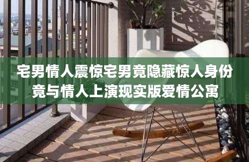 宅男情人震惊宅男竟隐藏惊人身份竟与情人上演现实版爱情公寓