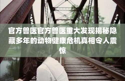 官方兽医官方兽医重大发现揭秘隐藏多年的动物健康危机真相令人震惊