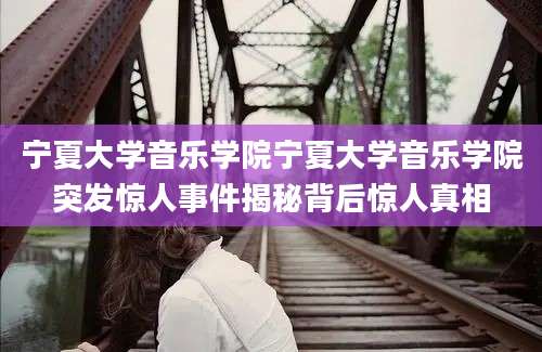 宁夏大学音乐学院宁夏大学音乐学院突发惊人事件揭秘背后惊人真相