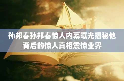 孙邦春孙邦春惊人内幕曝光揭秘他背后的惊人真相震惊业界