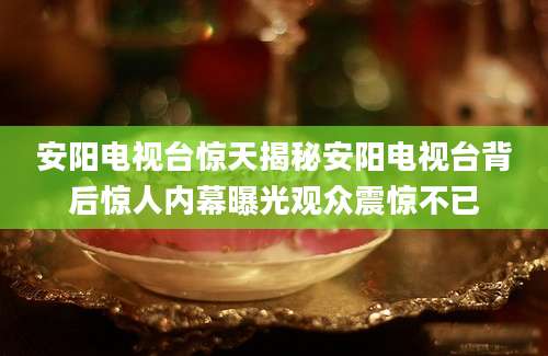安阳电视台惊天揭秘安阳电视台背后惊人内幕曝光观众震惊不已