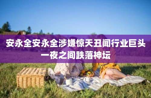 安永全安永全涉嫌惊天丑闻行业巨头一夜之间跌落神坛