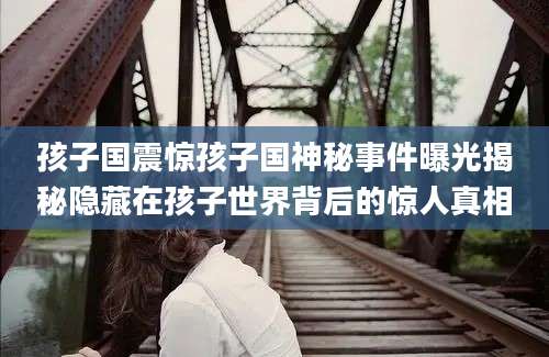 孩子国震惊孩子国神秘事件曝光揭秘隐藏在孩子世界背后的惊人真相