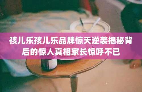 孩儿乐孩儿乐品牌惊天逆袭揭秘背后的惊人真相家长惊呼不已