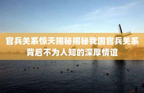 官兵关系惊天揭秘揭秘我国官兵关系背后不为人知的深厚情谊