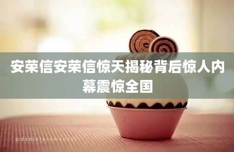安荣信安荣信惊天揭秘背后惊人内幕震惊全国