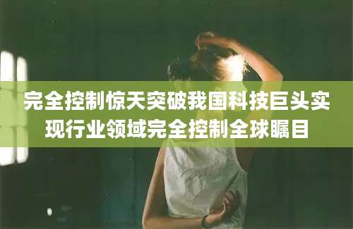完全控制惊天突破我国科技巨头实现行业领域完全控制全球瞩目
