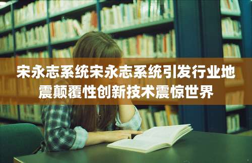 宋永志系统宋永志系统引发行业地震颠覆性创新技术震惊世界