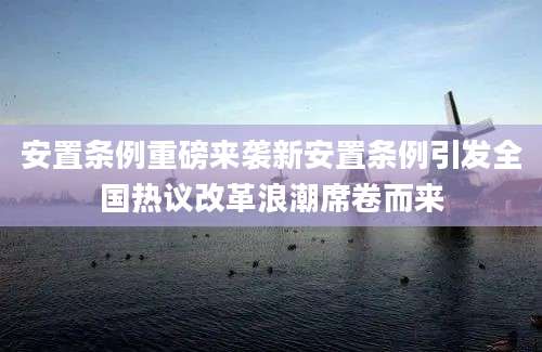 安置条例重磅来袭新安置条例引发全国热议改革浪潮席卷而来