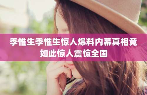 季惟生季惟生惊人爆料内幕真相竟如此惊人震惊全国