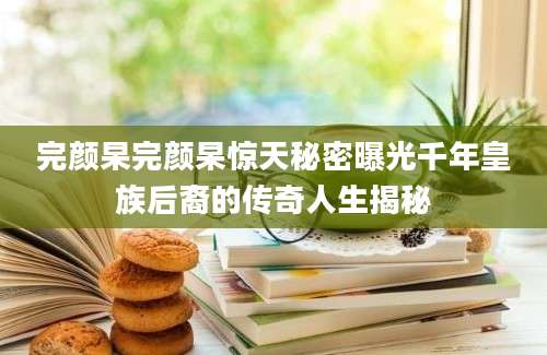 完颜杲完颜杲惊天秘密曝光千年皇族后裔的传奇人生揭秘