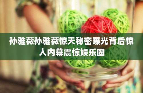 孙雅薇孙雅薇惊天秘密曝光背后惊人内幕震惊娱乐圈