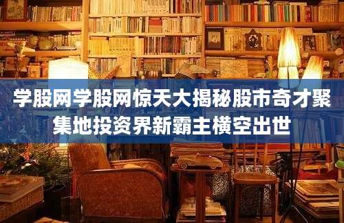 学股网学股网惊天大揭秘股市奇才聚集地投资界新霸主横空出世