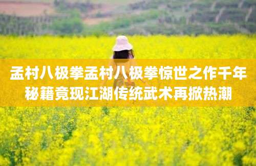 孟村八极拳孟村八极拳惊世之作千年秘籍竟现江湖传统武术再掀热潮