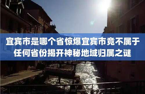 宜宾市是哪个省惊爆宜宾市竟不属于任何省份揭开神秘地域归属之谜