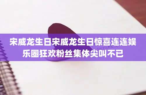 宋威龙生日宋威龙生日惊喜连连娱乐圈狂欢粉丝集体尖叫不已
