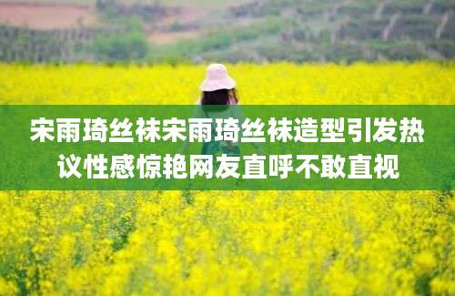 宋雨琦丝袜宋雨琦丝袜造型引发热议性感惊艳网友直呼不敢直视