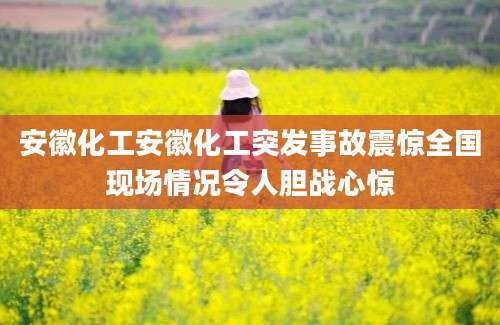 安徽化工安徽化工突发事故震惊全国现场情况令人胆战心惊