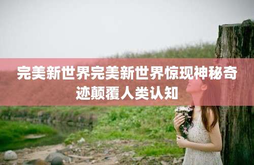 完美新世界完美新世界惊现神秘奇迹颠覆人类认知