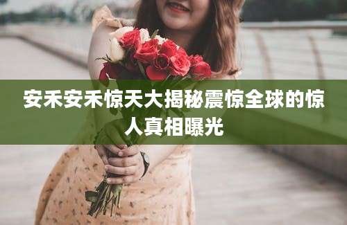 安禾安禾惊天大揭秘震惊全球的惊人真相曝光