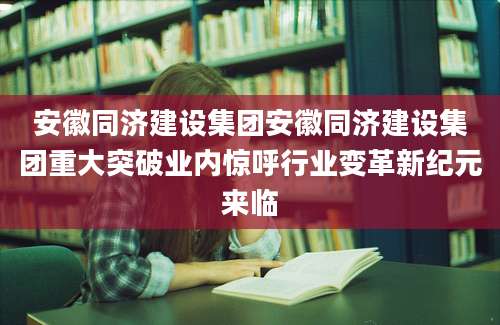 安徽同济建设集团安徽同济建设集团重大突破业内惊呼行业变革新纪元来临