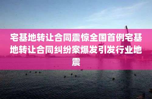 宅基地转让合同震惊全国首例宅基地转让合同纠纷案爆发引发行业地震