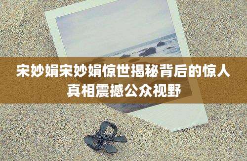 宋妙娟宋妙娟惊世揭秘背后的惊人真相震撼公众视野
