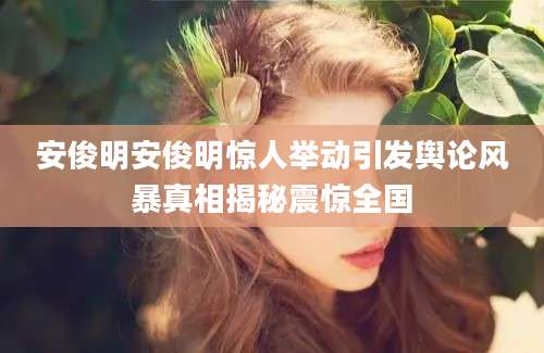 安俊明安俊明惊人举动引发舆论风暴真相揭秘震惊全国