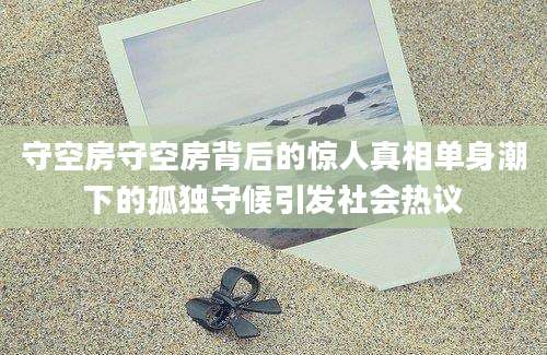 守空房守空房背后的惊人真相单身潮下的孤独守候引发社会热议