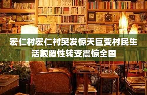 宏仁村宏仁村突发惊天巨变村民生活颠覆性转变震惊全国