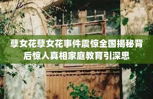 孽女花孽女花事件震惊全国揭秘背后惊人真相家庭教育引深思