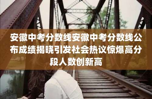 安徽中考分数线安徽中考分数线公布成绩揭晓引发社会热议惊爆高分段人数创新高