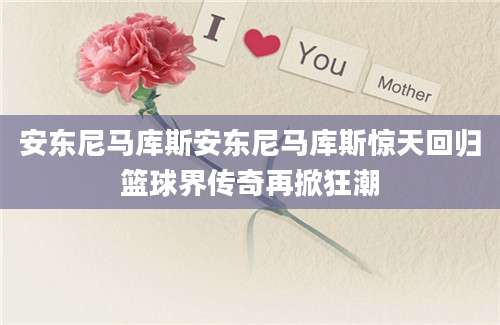 安东尼马库斯安东尼马库斯惊天回归篮球界传奇再掀狂潮